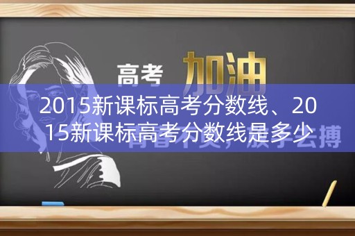 2015新课标高考分数线、2015新课标高考分数线是多少 2015新课标高考分数线、2015新课标高考分数线是多少
