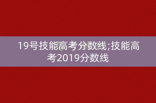 19号技能高考分数线;技能高考2019分数线