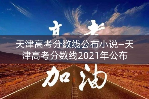 天津高考分数线公布小说—天津高考分数线2021年公布 天津高考分数线公布小说—天津高考分数线2021年公布