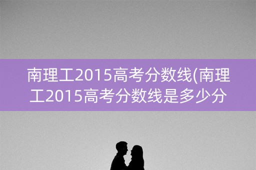 南理工2015高考分数线(南理工2015高考分数线是多少分)