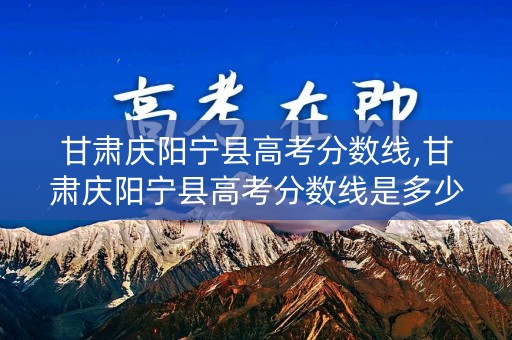 甘肃庆阳宁县高考分数线,甘肃庆阳宁县高考分数线是多少