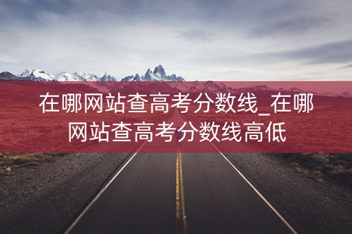 在哪网站查高考分数线_在哪网站查高考分数线高低