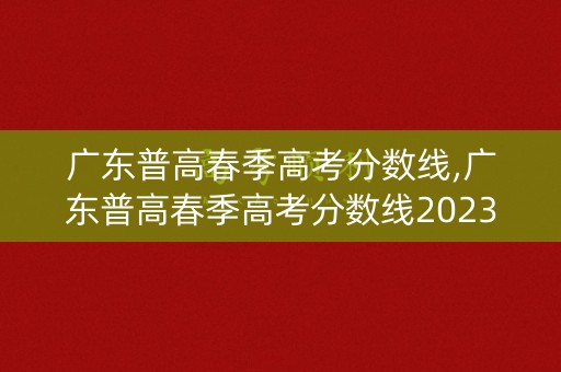 广东普高春季高考分数线,广东普高春季高考分数线2023