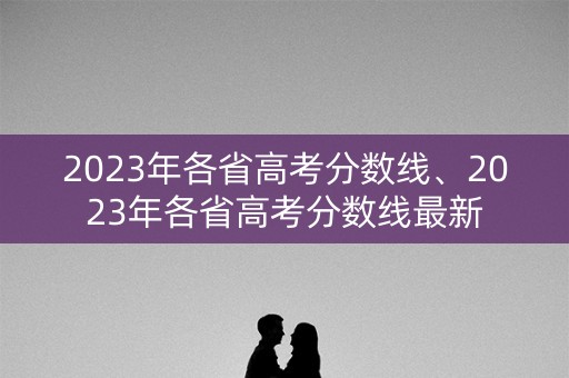 2023年各省高考分数线、2023年各省高考分数线最新