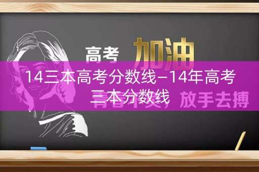 14三本高考分数线—14年高考三本分数线 14三本高考分数线—14年高考三本分数线