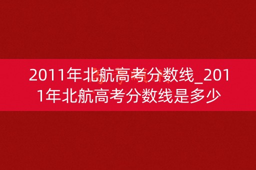 2011年北航高考分数线_2011年北航高考分数线是多少 2011年北航高考分数线_2011年北航高考分数线是多少