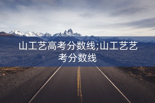 山工艺高考分数线;山工艺艺考分数线 山工艺高考分数线;山工艺艺考分数线