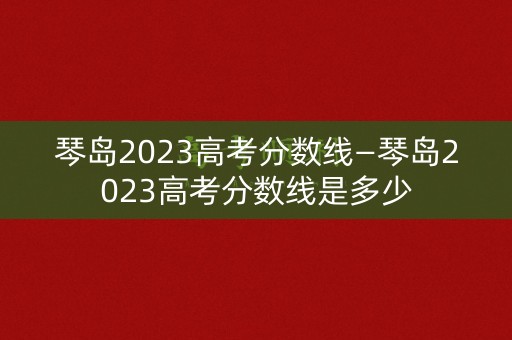 琴岛2023高考分数线—琴岛2023高考分数线是多少 琴岛2023高考分数线—琴岛2023高考分数线是多少