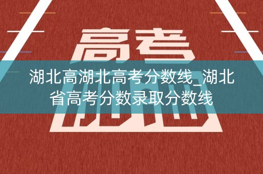 湖北高湖北高考分数线_湖北省高考分数录取分数线