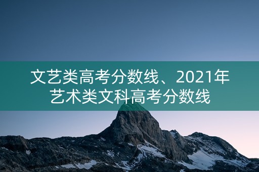 文艺类高考分数线、2021年艺术类文科高考分数线