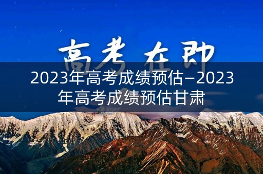 2023年高考成绩预估—2023年高考成绩预估甘肃