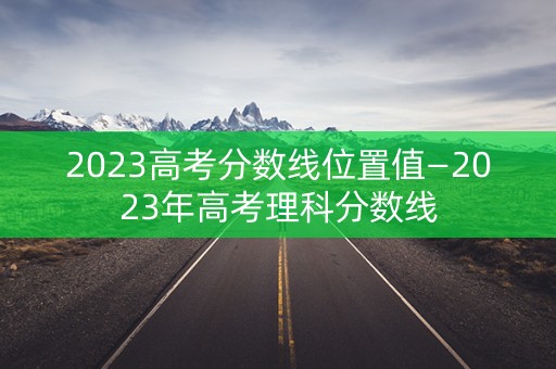 2023高考分数线位置值—2023年高考理科分数线