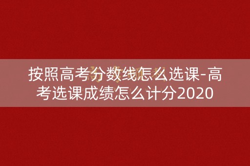 按照高考分数线怎么选课-高考选课成绩怎么计分2020