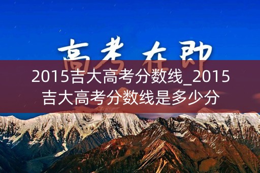 2015吉大高考分数线_2015吉大高考分数线是多少分 2015吉大高考分数线_2015吉大高考分数线是多少分