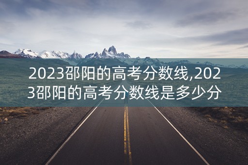 2023邵阳的高考分数线,2023邵阳的高考分数线是多少分 2023邵阳的高考分数线,2023邵阳的高考分数线是多少分