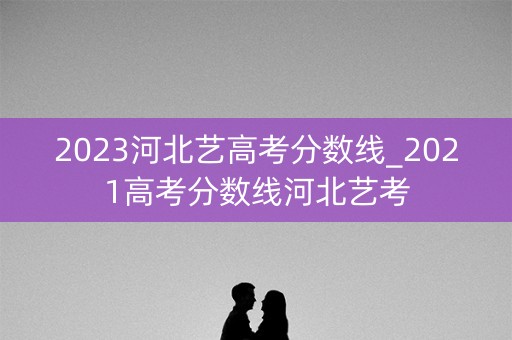 2023河北艺高考分数线_2021高考分数线河北艺考
