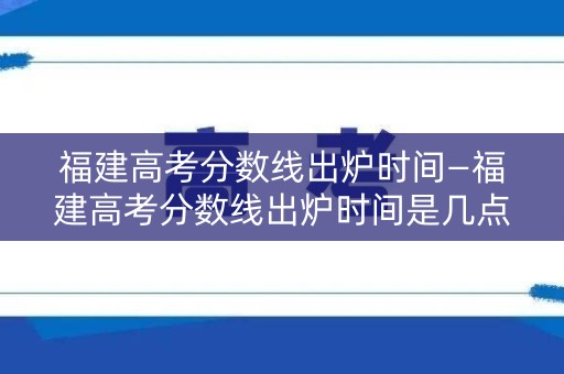 福建高考分数线出炉时间—福建高考分数线出炉时间是几点