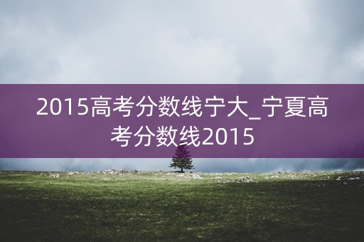 2015高考分数线宁大_宁夏高考分数线2015