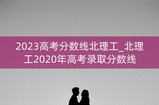 2023高考分数线北理工_北理工2020年高考录取分数线 2023高考分数线北理工_北理工2020年高考录取分数线