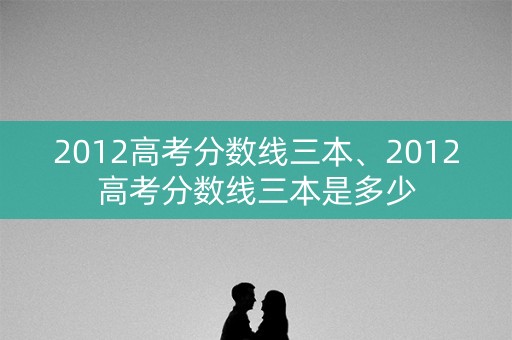 2012高考分数线三本、2012高考分数线三本是多少