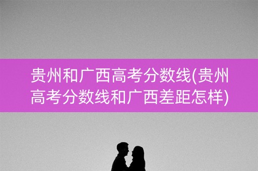 贵州和广西高考分数线(贵州高考分数线和广西差距怎样)