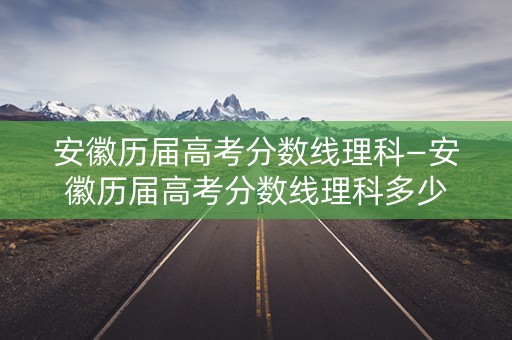 安徽历届高考分数线理科—安徽历届高考分数线理科多少 安徽历届高考分数线理科—安徽历届高考分数线理科多少