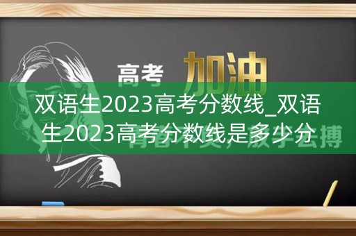 双语生2023高考分数线_双语生2023高考分数线是多少分 双语生2023高考分数线_双语生2023高考分数线是多少分