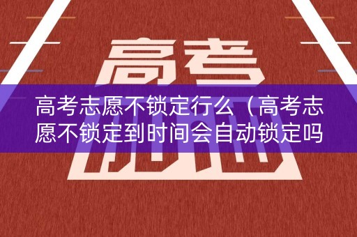高考志愿不锁定行么（高考志愿不锁定到时间会自动锁定吗）