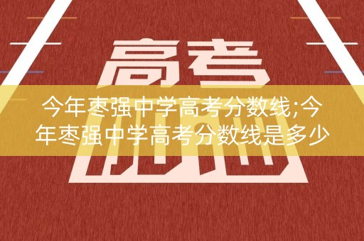 今年枣强中学高考分数线;今年枣强中学高考分数线是多少分