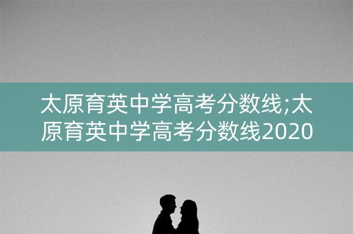 太原育英中学高考分数线;太原育英中学高考分数线2020