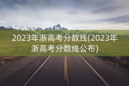 2023年浙高考分数线(2023年浙高考分数线公布) 2023年浙高考分数线(2023年浙高考分数线公布)