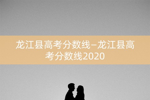龙江县高考分数线—龙江县高考分数线2020 龙江县高考分数线—龙江县高考分数线2020