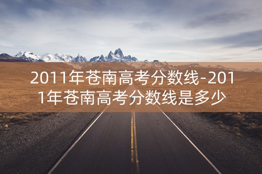 2011年苍南高考分数线-2011年苍南高考分数线是多少 2011年苍南高考分数线-2011年苍南高考分数线是多少