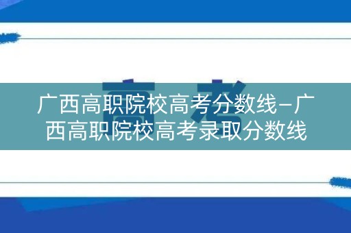 广西高职院校高考分数线—广西高职院校高考录取分数线