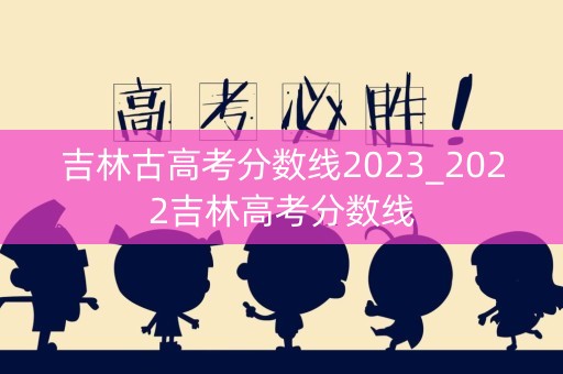 吉林古高考分数线2023_2022吉林高考分数线