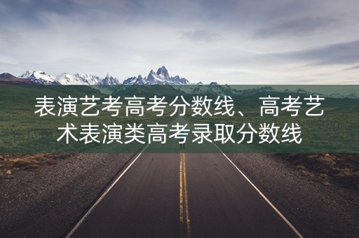 表演艺考高考分数线、高考艺术表演类高考录取分数线