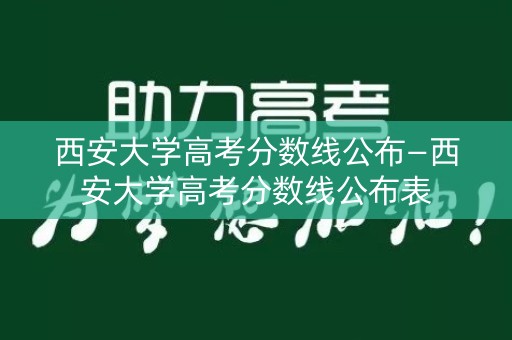 西安大学高考分数线公布—西安大学高考分数线公布表
