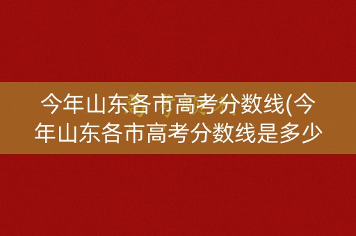今年山东各市高考分数线(今年山东各市高考分数线是多少) 今年山东各市高考分数线(今年山东各市高考分数线是多少)