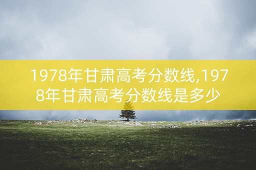 1978年甘肃高考分数线,1978年甘肃高考分数线是多少