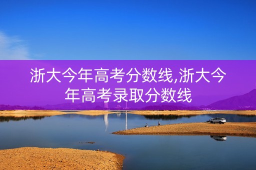 浙大今年高考分数线,浙大今年高考录取分数线 浙大今年高考分数线,浙大今年高考录取分数线