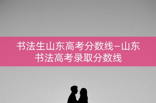 书法生山东高考分数线—山东书法高考录取分数线