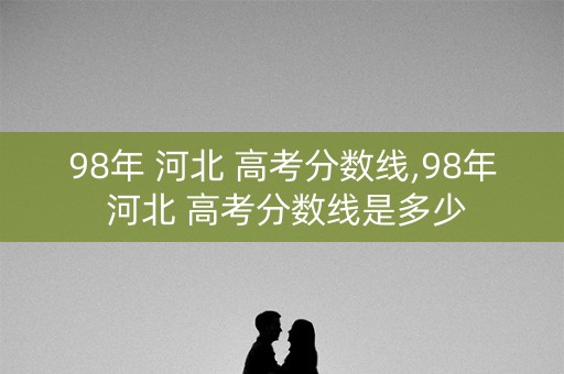 98年 河北 高考分数线,98年 河北 高考分数线是多少