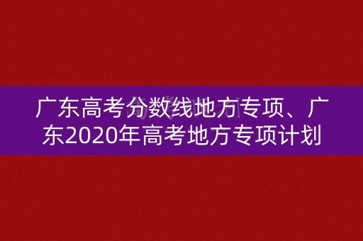广东高考分数线地方专项、广东2020年高考地方专项计划分数线