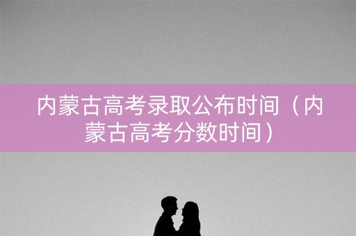 内蒙古高考录取公布时间（内蒙古高考分数时间）