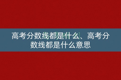 高考分数线都是什么、高考分数线都是什么意思