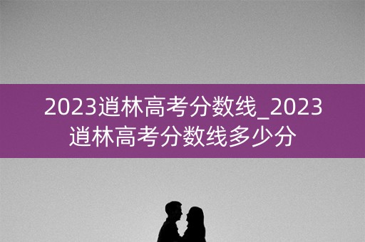 2023逍林高考分数线_2023逍林高考分数线多少分 2023逍林高考分数线_2023逍林高考分数线多少分