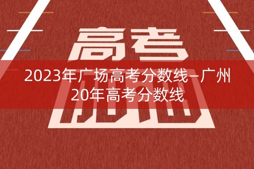 2023年广场高考分数线—广州20年高考分数线 2023年广场高考分数线—广州20年高考分数线