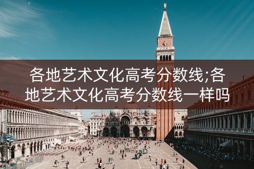 各地艺术文化高考分数线;各地艺术文化高考分数线一样吗 各地艺术文化高考分数线;各地艺术文化高考分数线一样吗