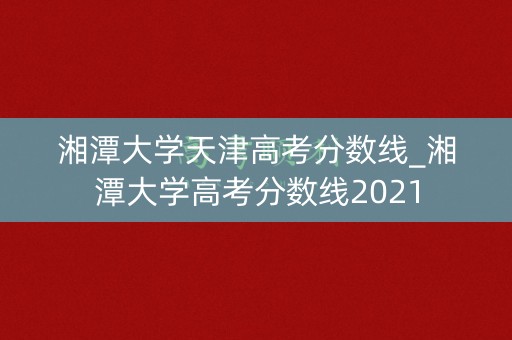 湘潭大学天津高考分数线_湘潭大学高考分数线2021