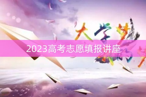 2023高考志愿填报讲座 2023高考志愿填报讲座